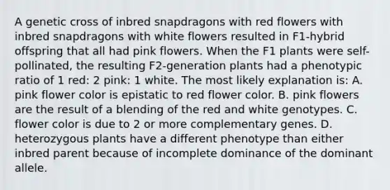 A genetic cross of inbred snapdragons with red flowers with inbred snapdragons with white flowers resulted in F1-hybrid offspring that all had pink flowers. When the F1 plants were self-pollinated, the resulting F2-generation plants had a phenotypic ratio of 1 red: 2 pink: 1 white. The most likely explanation is: A. pink flower color is epistatic to red flower color. B. pink flowers are the result of a blending of the red and white genotypes. C. flower color is due to 2 or more complementary genes. D. heterozygous plants have a different phenotype than either inbred parent because of incomplete dominance of the dominant allele.