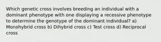 Which genetic cross involves breeding an individual with a dominant phenotype with one displaying a recessive phenotype to determine the genotype of the dominant individual? a) Monohybrid cross b) Dihybrid cross c) Test cross d) Reciprocal cross