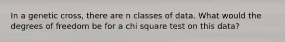 In a genetic cross, there are n classes of data. What would the degrees of freedom be for a chi square test on this data?