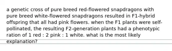 a genetic cross of pure breed red-flowered snapdragons with pure breed white-flowered snapdragons resulted in F1-hybrid offspring that all had pink flowers. when the F1 plants were self-pollinated, the resulting F2-generation plants had a phenotypic ration of 1 red : 2 pink : 1 white. what is the most likely explanation?