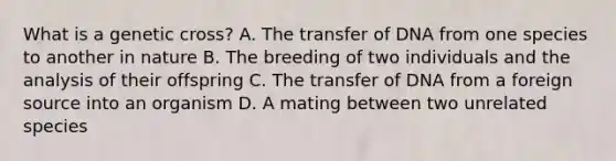 What is a genetic cross? A. The transfer of DNA from one species to another in nature B. The breeding of two individuals and the analysis of their offspring C. The transfer of DNA from a foreign source into an organism D. A mating between two unrelated species