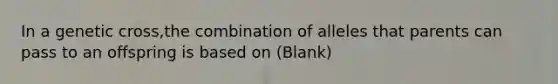 In a genetic cross,the combination of alleles that parents can pass to an offspring is based on (Blank)