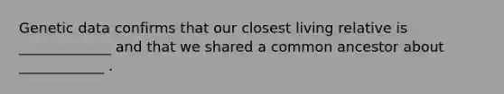 Genetic data confirms that our closest living relative is _____________ and that we shared a common ancestor about ____________ .