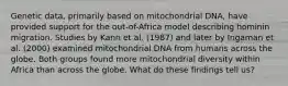 Genetic data, primarily based on mitochondrial DNA, have provided support for the out-of-Africa model describing hominin migration. Studies by Kann et al. (1987) and later by Ingaman et al. (2000) examined mitochondrial DNA from humans across the globe. Both groups found more mitochondrial diversity within Africa than across the globe. What do these findings tell us?