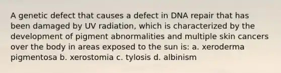 A genetic defect that causes a defect in DNA repair that has been damaged by UV radiation, which is characterized by the development of pigment abnormalities and multiple skin cancers over the body in areas exposed to the sun is: a. xeroderma pigmentosa b. xerostomia c. tylosis d. albinism