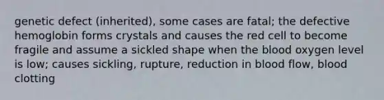 genetic defect (inherited), some cases are fatal; the defective hemoglobin forms crystals and causes the red cell to become fragile and assume a sickled shape when the blood oxygen level is low; causes sickling, rupture, reduction in blood flow, blood clotting