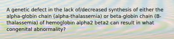 A genetic defect in the lack of/decreased synthesis of either the alpha-globin chain (alpha-thalassemia) or beta-globin chain (B-thalassemia) of hemoglobin alpha2 beta2 can result in what congenital abnormality?