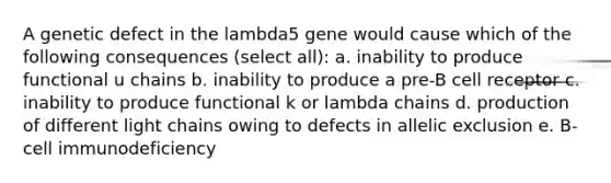 A genetic defect in the lambda5 gene would cause which of the following consequences (select all): a. inability to produce functional u chains b. inability to produce a pre-B cell receptor c. inability to produce functional k or lambda chains d. production of different light chains owing to defects in allelic exclusion e. B-cell immunodeficiency