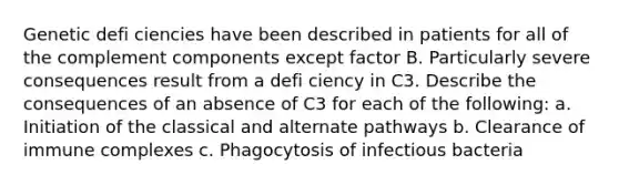 Genetic defi ciencies have been described in patients for all of the complement components except factor B. Particularly severe consequences result from a defi ciency in C3. Describe the consequences of an absence of C3 for each of the following: a. Initiation of the classical and alternate pathways b. Clearance of immune complexes c. Phagocytosis of infectious bacteria