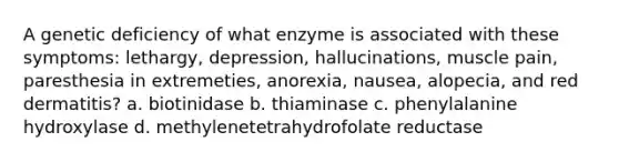 A genetic deficiency of what enzyme is associated with these symptoms: lethargy, depression, hallucinations, muscle pain, paresthesia in extremeties, anorexia, nausea, alopecia, and red dermatitis? a. biotinidase b. thiaminase c. phenylalanine hydroxylase d. methylenetetrahydrofolate reductase