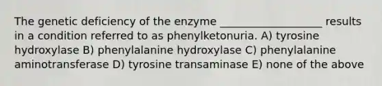 The genetic deficiency of the enzyme ___________________ results in a condition referred to as phenylketonuria. A) tyrosine hydroxylase B) phenylalanine hydroxylase C) phenylalanine aminotransferase D) tyrosine transaminase E) none of the above