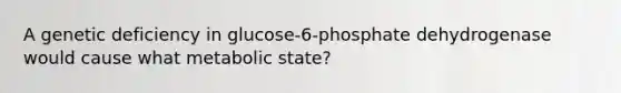 A genetic deficiency in glucose-6-phosphate dehydrogenase would cause what metabolic state?