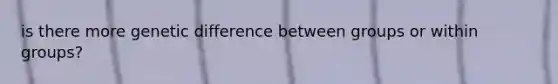 is there more genetic difference between groups or within groups?