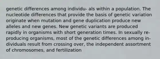 genetic differences among individu- als within a population. The nucleotide differences that provide the basis of genetic variation originate when mutation and gene duplication produce new alleles and new genes. New genetic variants are produced rapidly in organisms with short generation times. In sexually re- producing organisms, most of the genetic differences among in- dividuals result from crossing over, the independent assortment of chromosomes, and fertilization