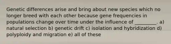 Genetic differences arise and bring about new species which no longer breed with each other because gene frequencies in populations change over time under the influence of _________. a) natural selection b) genetic drift c) isolation and hybridization d) polyploidy and migration e) all of these