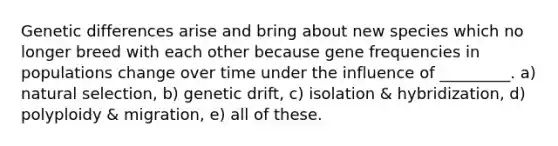 Genetic differences arise and bring about new species which no longer breed with each other because gene frequencies in populations change over time under the influence of _________. a) natural selection, b) genetic drift, c) isolation & hybridization, d) polyploidy & migration, e) all of these.