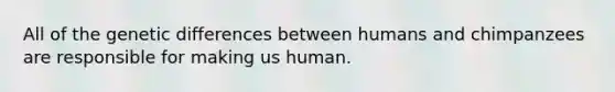 All of the genetic differences between humans and chimpanzees are responsible for making us human.