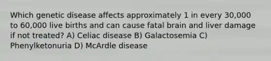 Which genetic disease affects approximately 1 in every 30,000 to 60,000 live births and can cause fatal brain and liver damage if not treated? A) Celiac disease B) Galactosemia C) Phenylketonuria D) McArdle disease