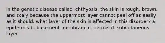 in the genetic disease called ichthyosis, the skin is rough, brown, and scaly because the uppermost layer cannot peel off as easily as it should. what layer of the skin is affected in this disorder? a. epidermis b. basement membrane c. dermis d. subcutaneous layer