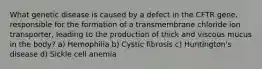 What genetic disease is caused by a defect in the CFTR gene, responsible for the formation of a transmembrane chloride ion transporter, leading to the production of thick and viscous mucus in the body? a) Hemophilia b) Cystic fibrosis c) Huntington's disease d) Sickle cell anemia