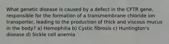 What genetic disease is caused by a defect in the CFTR gene, responsible for the formation of a transmembrane chloride ion transporter, leading to the production of thick and viscous mucus in the body? a) Hemophilia b) Cystic fibrosis c) Huntington's disease d) Sickle cell anemia