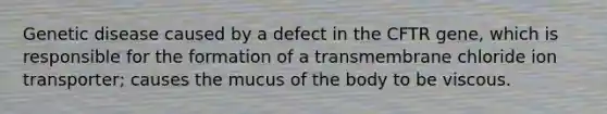 Genetic disease caused by a defect in the CFTR gene, which is responsible for the formation of a transmembrane chloride ion transporter; causes the mucus of the body to be viscous.