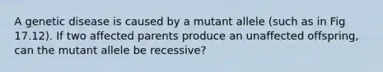 A genetic disease is caused by a mutant allele (such as in Fig 17.12). If two affected parents produce an unaffected offspring, can the mutant allele be recessive?