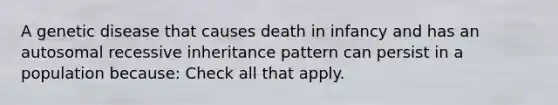 A genetic disease that causes death in infancy and has an autosomal recessive inheritance pattern can persist in a population because: Check all that apply.