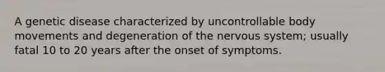 A genetic disease characterized by uncontrollable body movements and degeneration of the nervous system; usually fatal 10 to 20 years after the onset of symptoms.