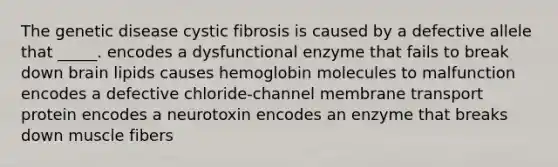 The genetic disease cystic fibrosis is caused by a defective allele that _____. encodes a dysfunctional enzyme that fails to break down brain lipids causes hemoglobin molecules to malfunction encodes a defective chloride-channel membrane transport protein encodes a neurotoxin encodes an enzyme that breaks down muscle fibers