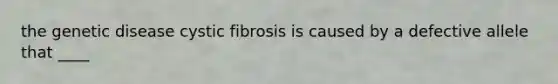 the genetic disease cystic fibrosis is caused by a defective allele that ____