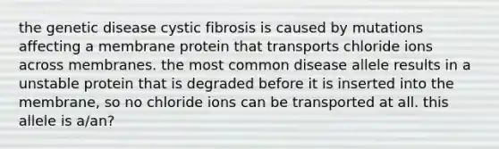 the genetic disease cystic fibrosis is caused by mutations affecting a membrane protein that transports chloride ions across membranes. the most common disease allele results in a unstable protein that is degraded before it is inserted into the membrane, so no chloride ions can be transported at all. this allele is a/an?