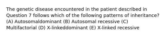 The genetic disease encountered in the patient described in Question 7 follows which of the following patterns of inheritance? (A) Autosomaldominant (B) Autosomal recessive (C) Multifactorial (D) X-linkeddominant (E) X-linked recessive