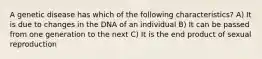 A genetic disease has which of the following characteristics? A) It is due to changes in the DNA of an individual B) It can be passed from one generation to the next C) It is the end product of sexual reproduction