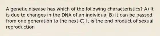 A genetic disease has which of the following characteristics? A) It is due to changes in the DNA of an individual B) It can be passed from one generation to the next C) It is the end product of sexual reproduction