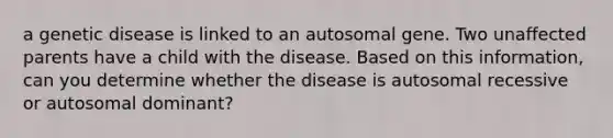 a genetic disease is linked to an autosomal gene. Two unaffected parents have a child with the disease. Based on this information, can you determine whether the disease is autosomal recessive or autosomal dominant?