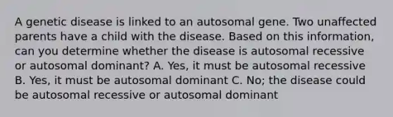 A genetic disease is linked to an autosomal gene. Two unaffected parents have a child with the disease. Based on this information, can you determine whether the disease is autosomal recessive or autosomal dominant? A. Yes, it must be autosomal recessive B. Yes, it must be autosomal dominant C. No; the disease could be autosomal recessive or autosomal dominant