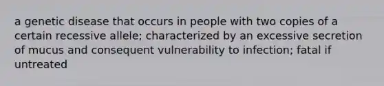 a genetic disease that occurs in people with two copies of a certain recessive allele; characterized by an excessive secretion of mucus and consequent vulnerability to infection; fatal if untreated