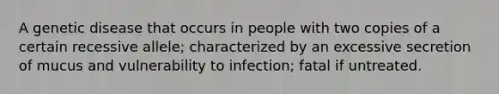 A genetic disease that occurs in people with two copies of a certain recessive allele; characterized by an excessive secretion of mucus and vulnerability to infection; fatal if untreated.