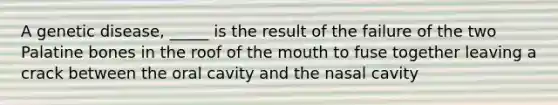 A genetic disease, _____ is the result of the failure of the two Palatine bones in the roof of the mouth to fuse together leaving a crack between the oral cavity and the nasal cavity