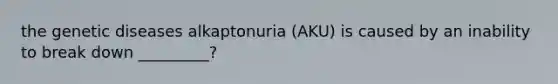 the genetic diseases alkaptonuria (AKU) is caused by an inability to break down _________?