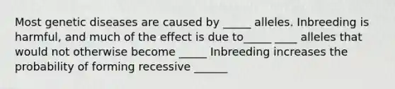 Most genetic diseases are caused by _____ alleles. Inbreeding is harmful, and much of the effect is due to_____ ____ alleles that would not otherwise become _____ Inbreeding increases the probability of forming recessive ______