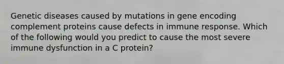 Genetic diseases caused by mutations in gene encoding complement proteins cause defects in immune response. Which of the following would you predict to cause the most severe immune dysfunction in a C protein?