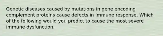 Genetic diseases caused by mutations in gene encoding complement proteins cause defects in immune response. Which of the following would you predict to cause the most severe immune dysfunction.