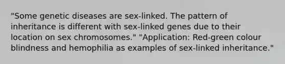 "Some genetic diseases are sex-linked. The pattern of inheritance is different with sex-linked genes due to their location on sex chromosomes." "Application: Red-green colour blindness and hemophilia as examples of sex-linked inheritance."