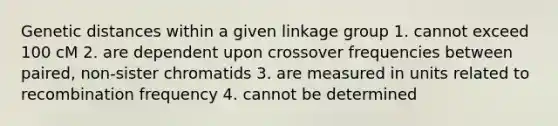 Genetic distances within a given linkage group 1. cannot exceed 100 cM 2. are dependent upon crossover frequencies between paired, non-sister chromatids 3. are measured in units related to recombination frequency 4. cannot be determined