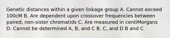 Genetic distances within a given linkage group A. Cannot exceed 100cM B. Are dependent upon crossover frequencies between paired, non-sister chromatids C. Are measured in centiMorgans D. Cannot be determined A, B, and C B, C, and D B and C