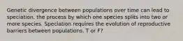 Genetic divergence between populations over time can lead to speciation, the process by which one species splits into two or more species. Speciation requires the evolution of reproductive barriers between populations. T or F?