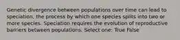 Genetic divergence between populations over time can lead to speciation, the process by which one species splits into two or more species. Speciation requires the evolution of reproductive barriers between populations. Select one: True False