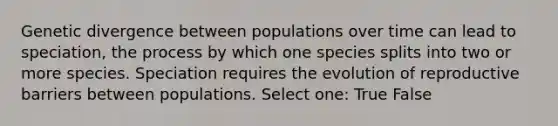 Genetic divergence between populations over time can lead to speciation, the process by which one species splits into two or more species. Speciation requires the evolution of reproductive barriers between populations. Select one: True False